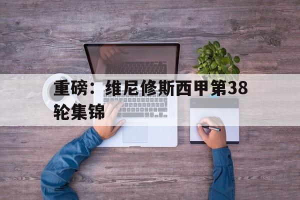 关于重磅:维尼修斯西甲第38轮集锦的信息 关于重磅:维尼修斯西甲第38轮集锦的信息